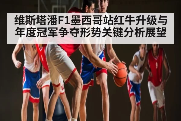 维斯塔潘F1墨西哥站红牛升级与年度冠军争夺形势关键分析展望
